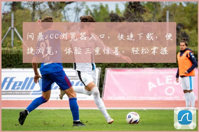 问鼎.cc浏览器入口，快速下载，便捷浏览，体验三重惊喜，轻松掌握互联网