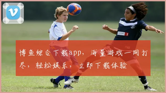 博鱼综合下载app，海量游戏一网打尽，轻松娱乐，立即下载体验