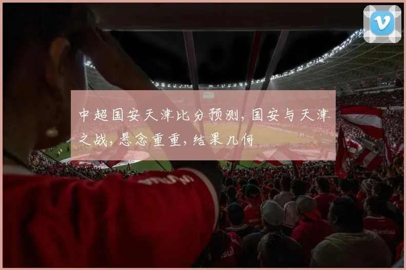 中超国安天津比分预测,国安与天津之战,悬念重重,结果几何