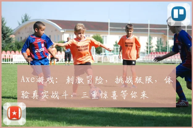 Axe游戏：刺激冒险，挑战极限，体验真实战斗，三重惊喜等你来