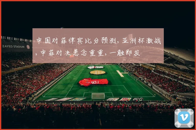 中国对菲律宾比分预测,亚洲杯激战,中菲对决悬念重重,一触即发